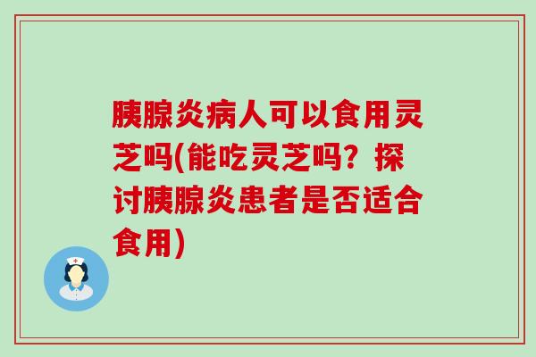 胰腺炎病人可以食用灵芝吗(能吃灵芝吗？探讨胰腺炎患者是否适合食用)