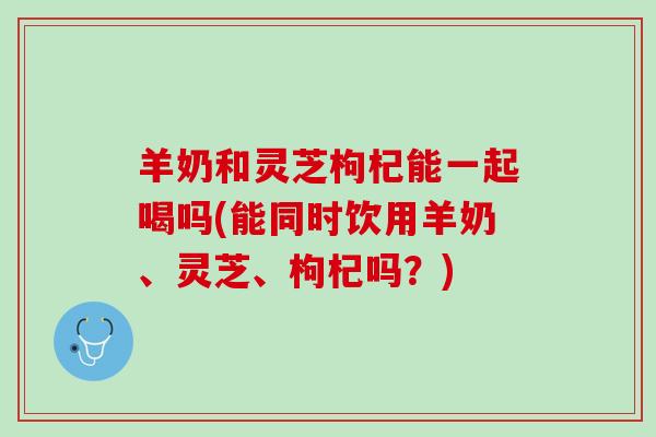 羊奶和灵芝枸杞能一起喝吗(能同时饮用羊奶、灵芝、枸杞吗?) 羊奶和灵芝枸杞能一起喝吗(能同时饮用羊奶、灵芝、枸杞吗?)