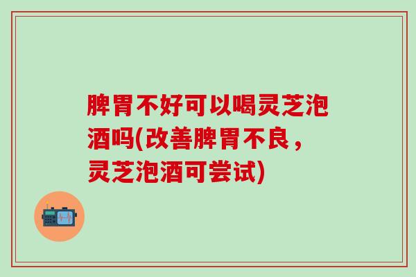 脾胃不好可以喝灵芝泡酒吗(改善脾胃不良，灵芝泡酒可尝试)