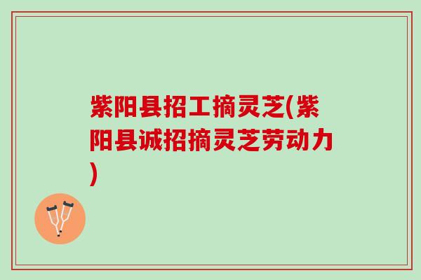 紫阳县招工摘灵芝(紫阳县诚招摘灵芝劳动力)