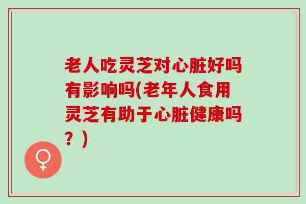老人吃灵芝对心脏好吗有影响吗(老年人食用灵芝有助于心脏健康吗？)