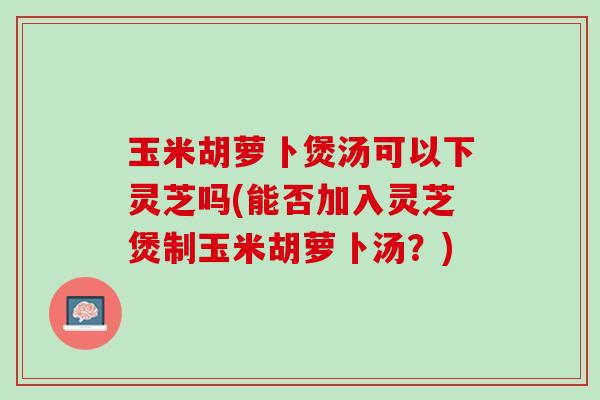 玉米胡萝卜煲汤可以下灵芝吗(能否加入灵芝煲制玉米胡萝卜汤？)