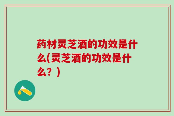 药材灵芝酒的功效是什么(灵芝酒的功效是什么？)