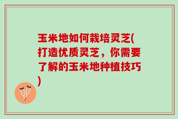 玉米地如何栽培灵芝(打造优质灵芝，你需要了解的玉米地种植技巧)