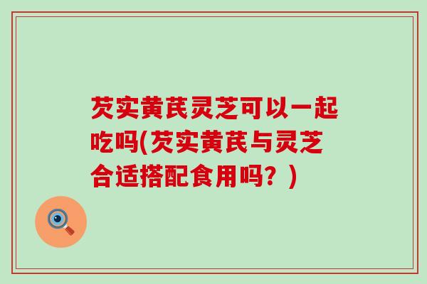 芡实黄芪灵芝可以一起吃吗(芡实黄芪与灵芝合适搭配食用吗？)