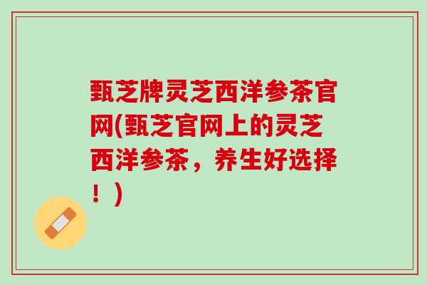 甄芝牌灵芝西洋参茶官网(甄芝官网上的灵芝西洋参茶，养生好选择！)
