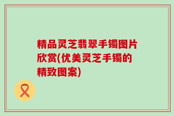 精品灵芝翡翠手镯图片欣赏(优美灵芝手镯的精致图案)