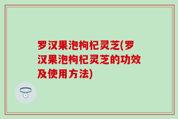 罗汉果泡枸杞灵芝(罗汉果泡枸杞灵芝的功效及使用方法)