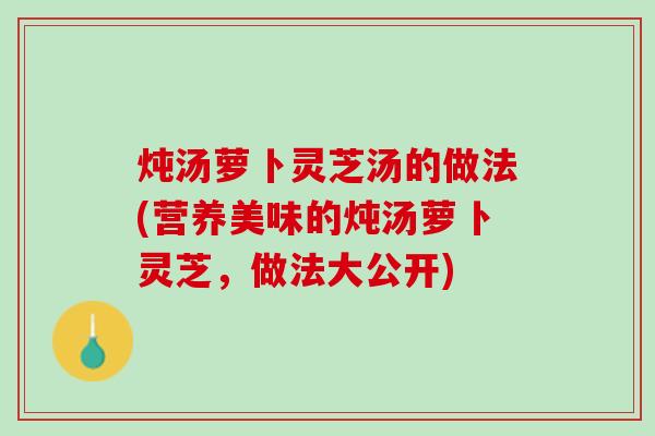 炖汤萝卜灵芝汤的做法(营养美味的炖汤萝卜灵芝，做法大公开)