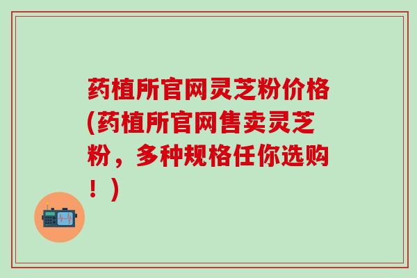 药植所官网灵芝粉价格(药植所官网售卖灵芝粉，多种规格任你选购！)