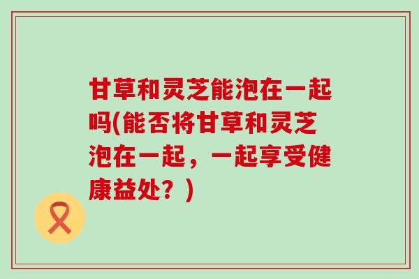 甘草和灵芝能泡在一起吗(能否将甘草和灵芝泡在一起，一起享受健康益处？)