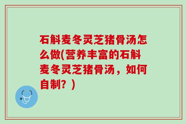 石斛麦冬灵芝猪骨汤怎么做(营养丰富的石斛麦冬灵芝猪骨汤，如何自制？)