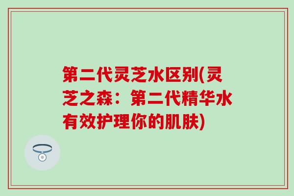 第二代灵芝水区别(灵芝之森:第二代精华水有效护理你的) 第二代灵芝水区别(灵芝之森:第二代精华水有效护理你的)