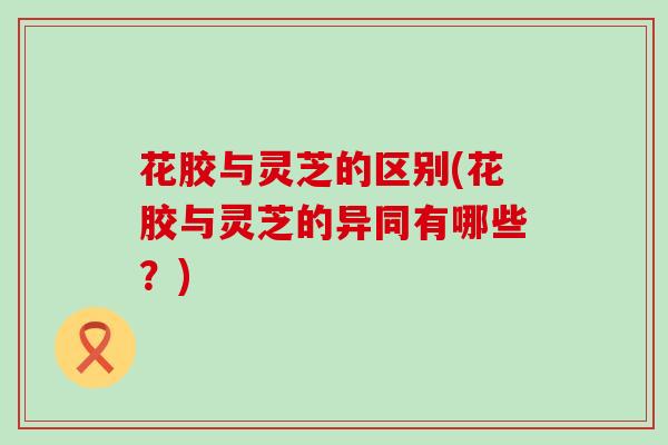 花胶与灵芝的区别(花胶与灵芝的异同有哪些？)