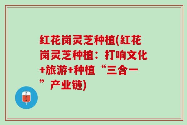 红花岗灵芝种植(红花岗灵芝种植:打响文化+旅游+种植“三合一”产业链) 红花岗灵芝种植(红花岗灵芝种植:打响文化+旅游+种植“三合一”产业链)
