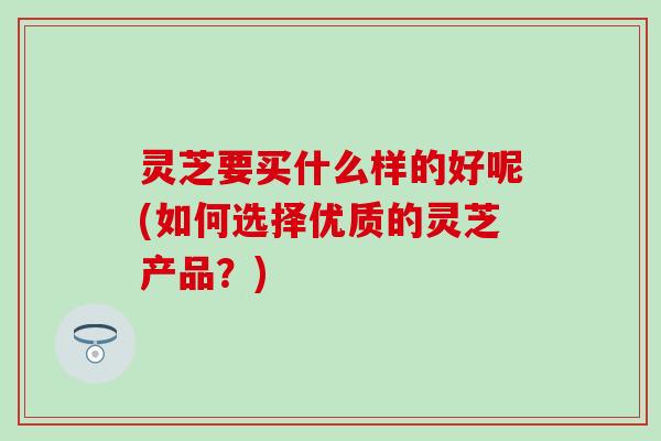 灵芝要买什么样的好呢(如何选择优质的灵芝产品？)
