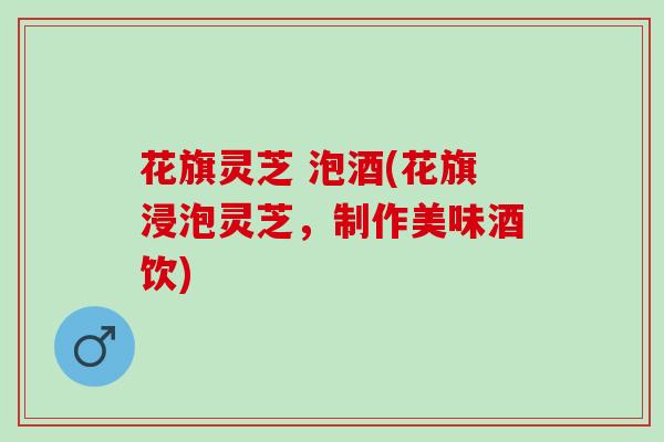 花旗灵芝 泡酒(花旗浸泡灵芝,制作美味酒饮) 花旗灵芝 泡酒(花旗浸泡灵芝,制作美味酒饮)
