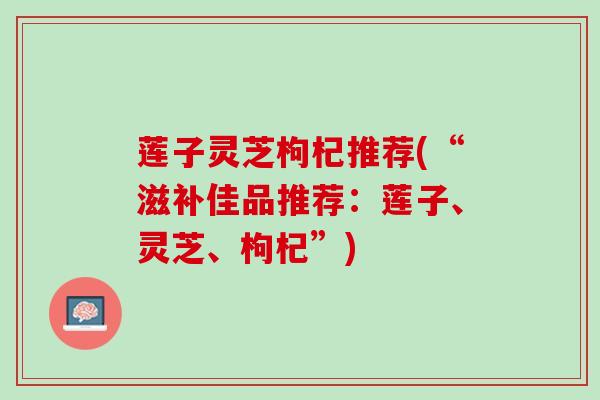 莲子灵芝枸杞推荐(“滋补佳品推荐：莲子、灵芝、枸杞”)