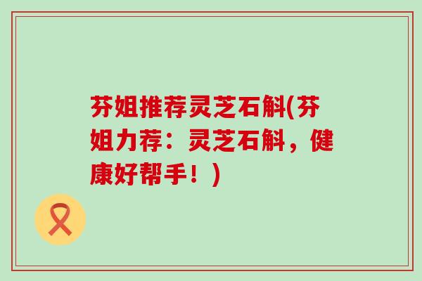 芬姐推荐灵芝石斛(芬姐力荐：灵芝石斛，健康好帮手！)
