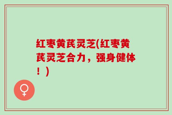 红枣黄芪灵芝(红枣黄芪灵芝合力，强身健体！)