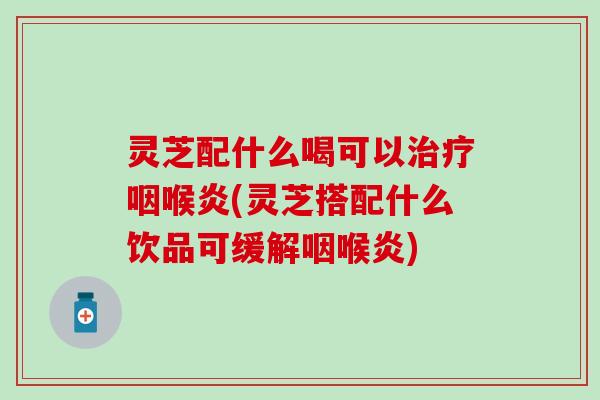 灵芝配什么喝可以治疗咽喉炎(灵芝搭配什么饮品可缓解咽喉炎)