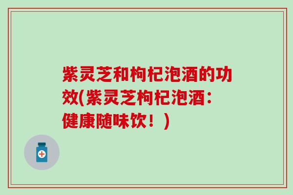 紫灵芝和枸杞泡酒的功效(紫灵芝枸杞泡酒：健康随味饮！)