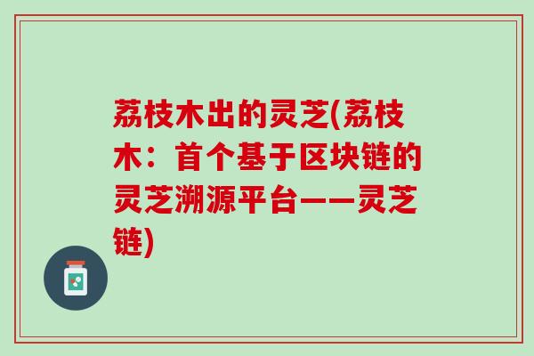荔枝木出的灵芝(荔枝木：首个基于区块链的灵芝溯源平台——灵芝链)