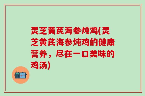 灵芝黄芪海参炖鸡(灵芝黄芪海参炖鸡的健康营养，尽在一口美味的鸡汤)
