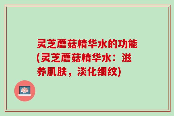 灵芝蘑菇精华水的功能(灵芝蘑菇精华水：滋养肌肤，淡化细纹)