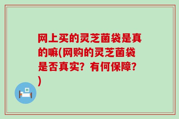 网上买的灵芝菌袋是真的嘛(网购的灵芝菌袋是否真实？有何保障？)