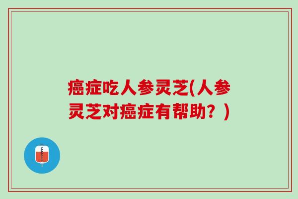 癌症吃人参灵芝(人参灵芝对癌症有帮助？)
