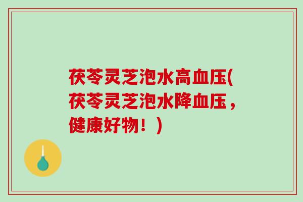 茯苓灵芝泡水高血压(茯苓灵芝泡水降血压，健康好物！)