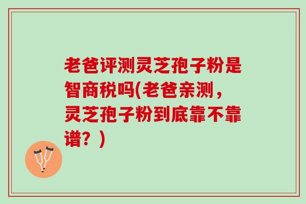 老爸评测灵芝孢子粉是智商税吗(老爸亲测，灵芝孢子粉到底靠不靠谱？)