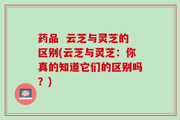 药品  云芝与灵芝的区别(云芝与灵芝：你真的知道它们的区别吗？)