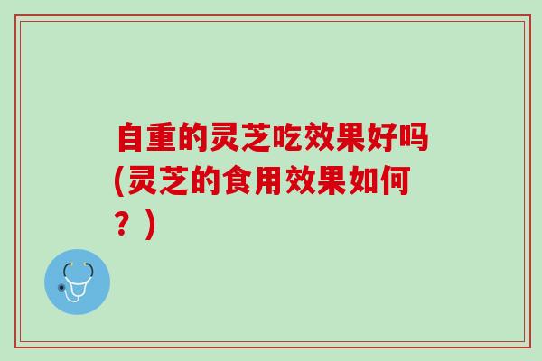 自重的灵芝吃效果好吗(灵芝的食用效果如何？)