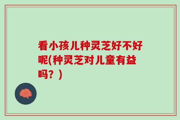 看小孩儿种灵芝好不好呢(种灵芝对儿童有益吗？)
