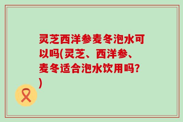 灵芝西洋参麦冬泡水可以吗(灵芝、西洋参、麦冬适合泡水饮用吗？)