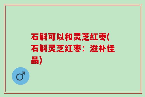 石斛可以和灵芝红枣(石斛灵芝红枣：滋补佳品)