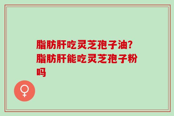 脂肪肝吃灵芝孢子油？脂肪肝能吃灵芝孢子粉吗