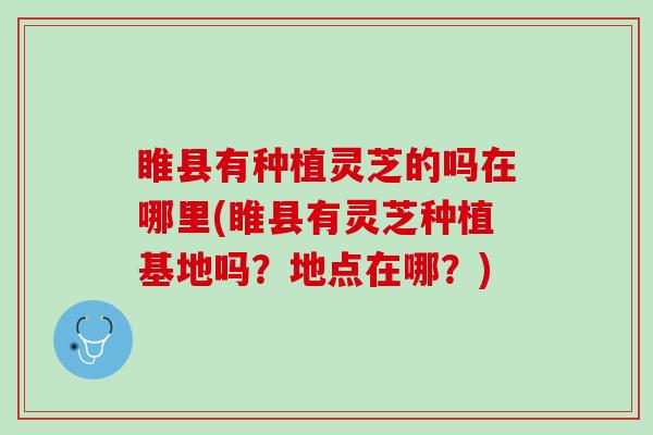 睢县有种植灵芝的吗在哪里(睢县有灵芝种植基地吗？地点在哪？)