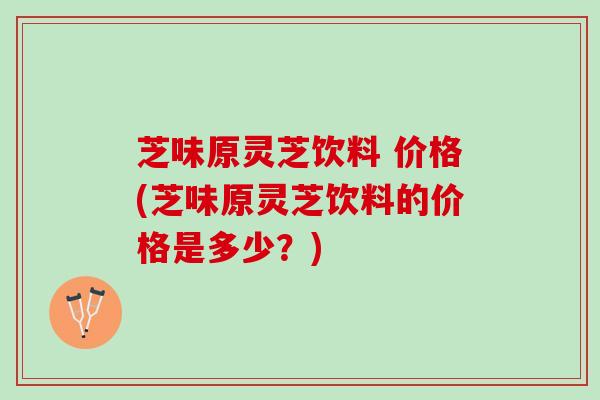 芝味原灵芝饮料 价格(芝味原灵芝饮料的价格是多少？)