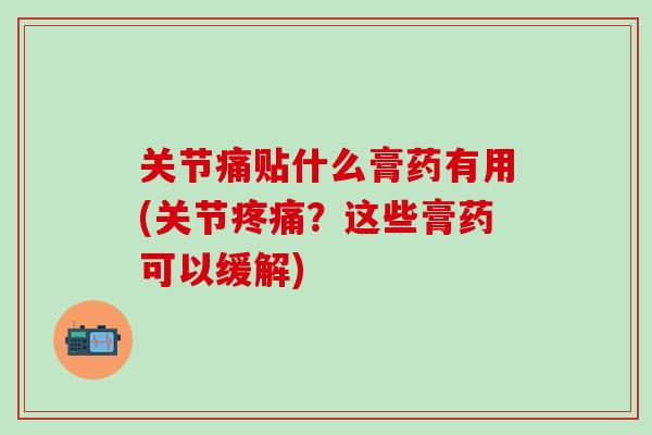 关节痛贴什么膏药有用(关节疼痛？这些膏药可以缓解)