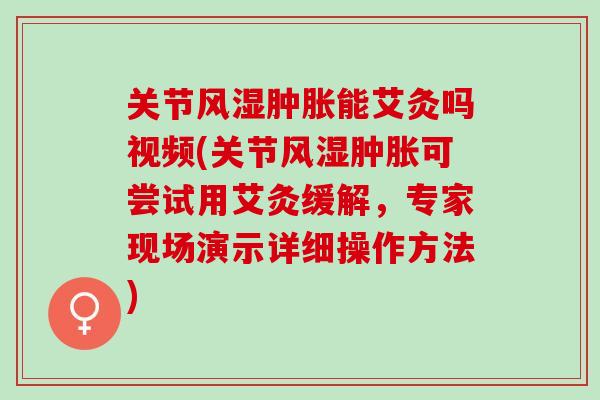 关节风湿肿胀能艾灸吗视频(关节风湿肿胀可尝试用艾灸缓解，专家现场演示详细操作方法)