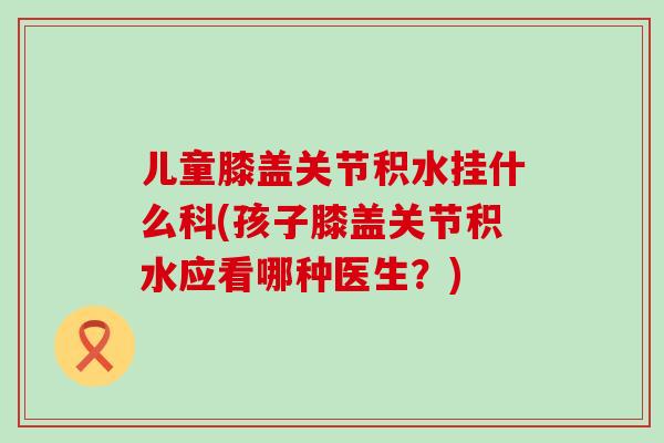 儿童膝盖关节积水挂什么科(孩子膝盖关节积水应看哪种医生？)