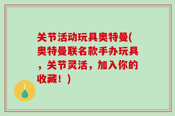 关节活动玩具奥特曼(奥特曼联名款手办玩具，关节灵活，加入你的收藏！)
