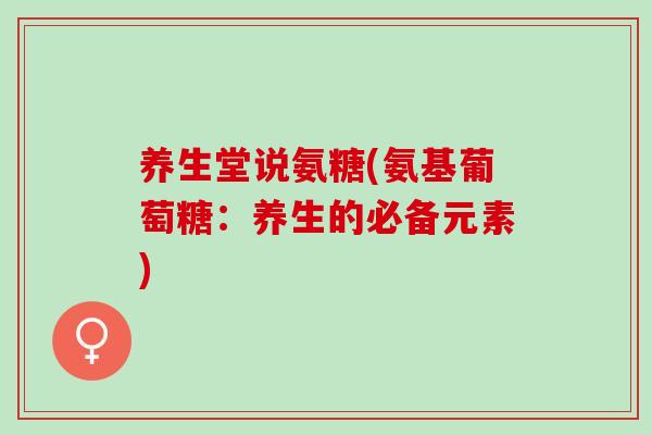养生堂说氨糖(氨基葡萄糖：养生的必备元素)