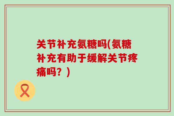 关节补充氨糖吗(氨糖补充有助于缓解关节疼痛吗？)