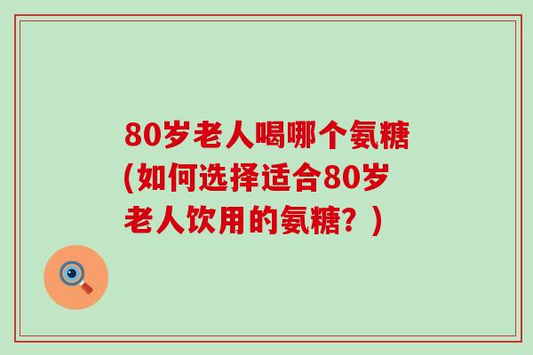 80岁老人喝哪个氨糖(如何选择适合80岁老人饮用的氨糖？)