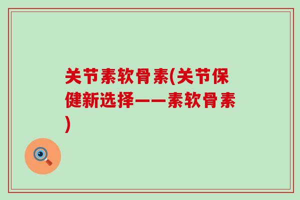 关节素软骨素(关节保健新选择——素软骨素)