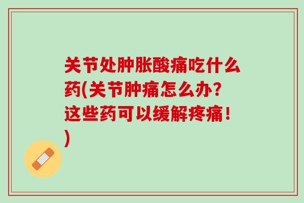 关节处肿胀酸痛吃什么药(关节肿痛怎么办？这些药可以缓解疼痛！)